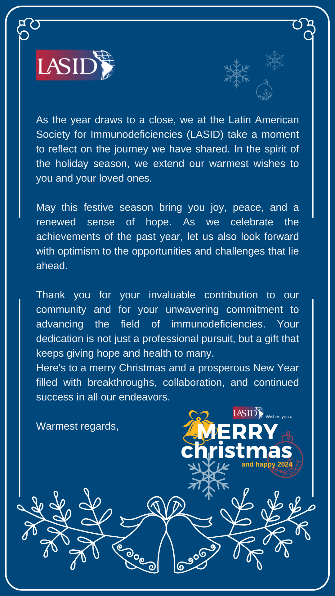 As the year draws to a close, we at the Latin American Society for Immunodeficiencies (LASID) take a moment to reflect on the journey we have shared. In the spirit of the holiday season, we extend our warmest wishes to you and your loved ones.

May this festive season bring you joy, peace, and a renewed sense of hope. As we celebrate the achievements of the past year, let us also look forward with optimism to the opportunities and challenges that lie ahead.

Thank you for your invaluable contribution to our community and for your unwavering commitment to advancing the field of immunodeficiencies. Your dedication is not just a professional pursuit, but a gift that keeps giving hope and health to many.
Here's to a merry Christmas and a prosperous New Year filled with breakthroughs, collaboration, and continued success in all our endeavors.

Warmest regards,
